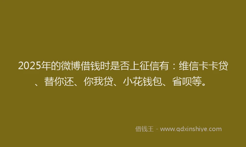 2025年的微博借钱时是否上征信有：维信卡卡贷、替你还、你我贷、小花钱包、省呗等。