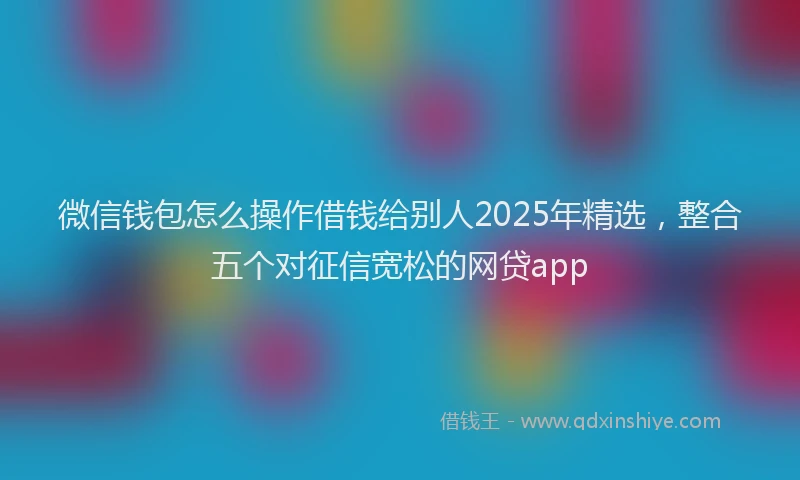 微信钱包怎么操作借钱给别人2025年精选，整合五个对征信宽松的网贷app