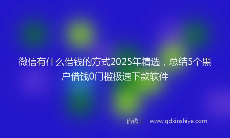 微信有什么借钱的方式2025年精选，总结5个黑户借钱0门槛极速下款软件