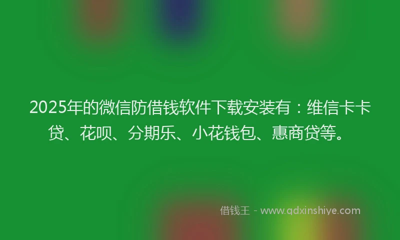 2025年的微信防借钱软件下载安装有：维信卡卡贷、花呗、分期乐、小花钱包、惠商贷等。