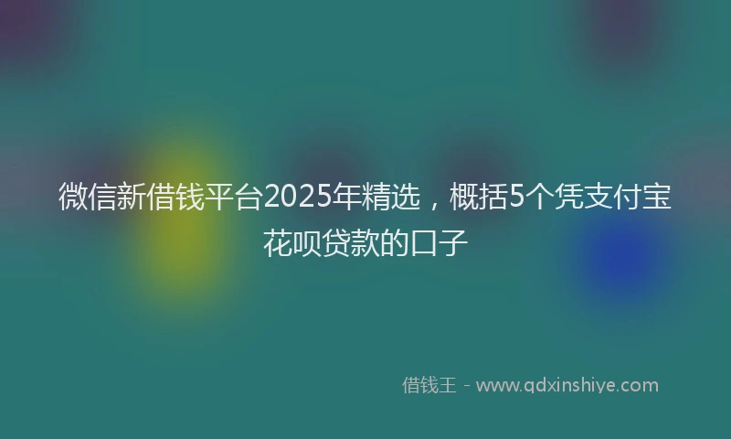 微信新借钱平台2025年精选，概括5个凭支付宝花呗贷款的口子