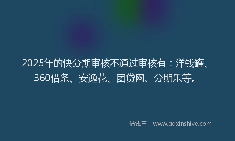 2025年的快分期审核不通过审核有：洋钱罐、360借条、安逸花、团贷网、分期乐等。
