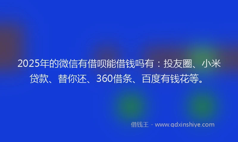 2025年的微信有借呗能借钱吗有：投友圈、小米贷款、替你还、360借条、百度有钱花等。