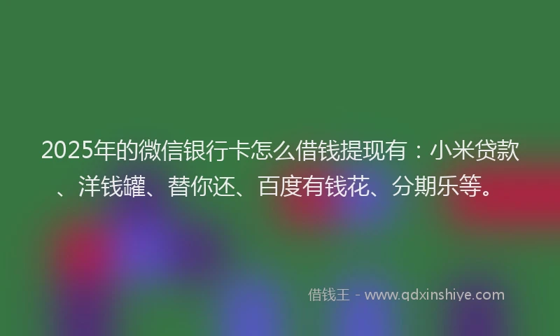 2025年的微信银行卡怎么借钱提现有：小米贷款、洋钱罐、替你还、百度有钱花、分期乐等。