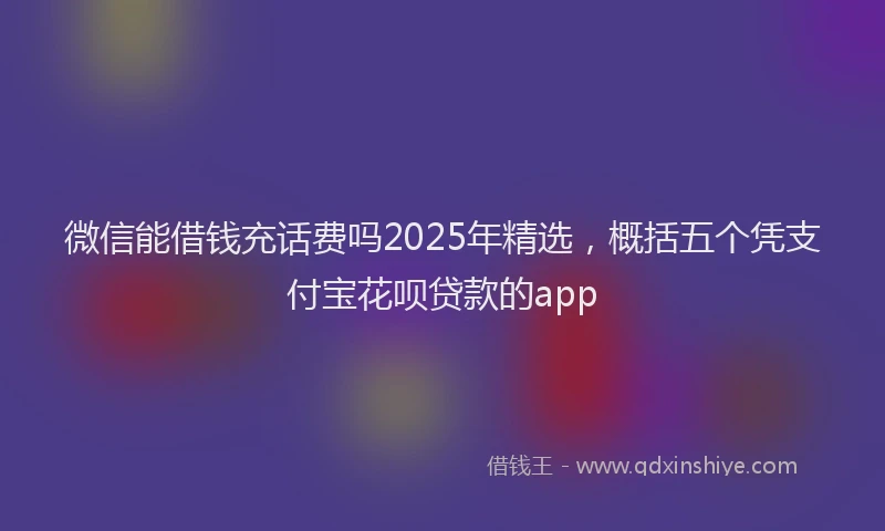 微信能借钱充话费吗2025年精选，概括五个凭支付宝花呗贷款的app
