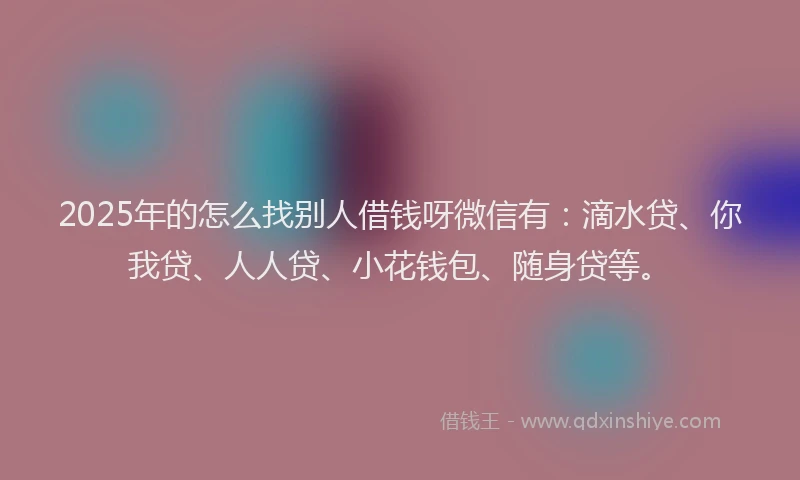 2025年的怎么找别人借钱呀微信有：滴水贷、你我贷、人人贷、小花钱包、随身贷等。