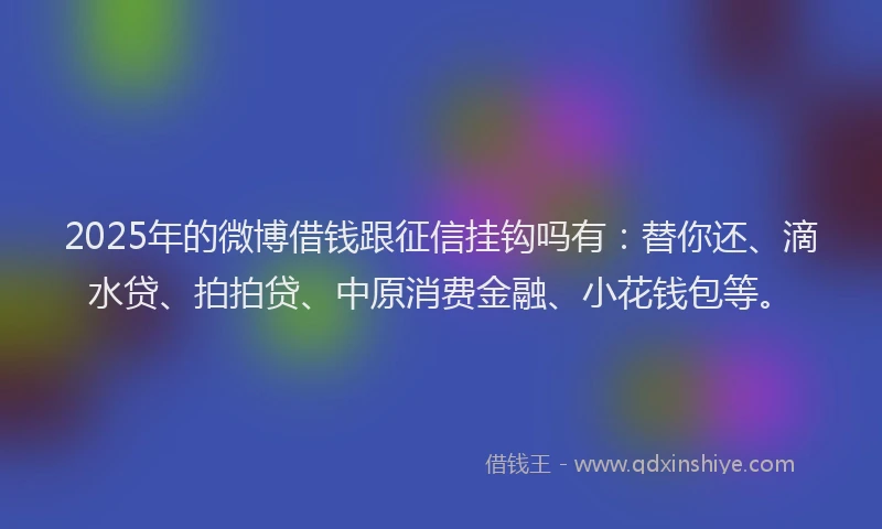 2025年的微博借钱跟征信挂钩吗有：替你还、滴水贷、拍拍贷、中原消费金融、小花钱包等。