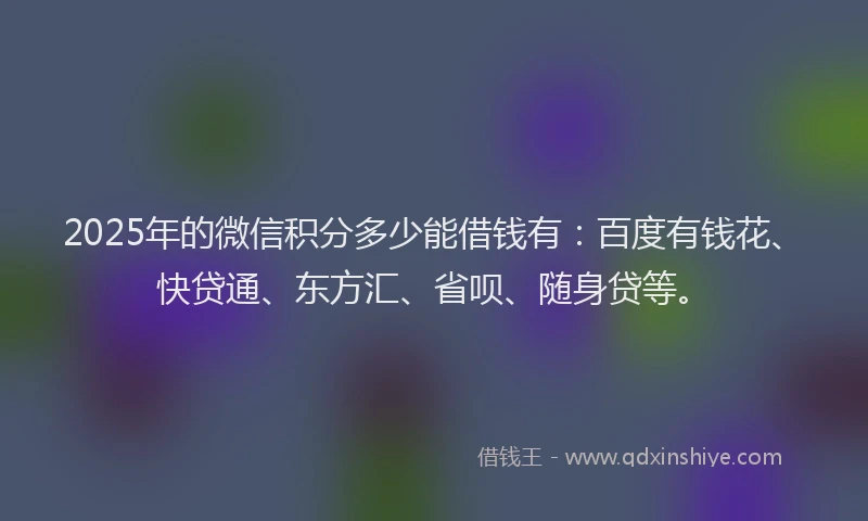 2025年的微信积分多少能借钱有：百度有钱花、快贷通、东方汇、省呗、随身贷等。