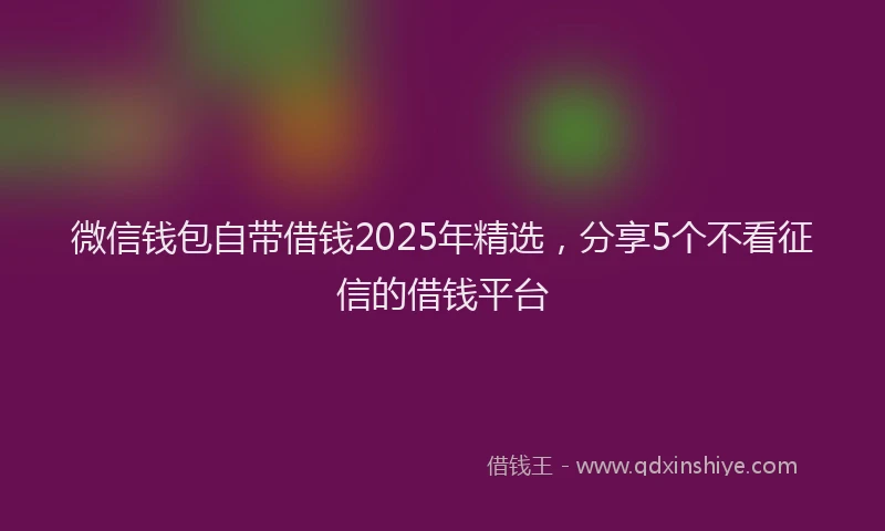 微信钱包自带借钱2025年精选，分享5个不看征信的借钱平台