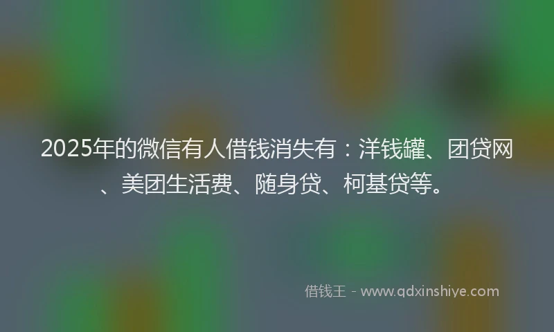 2025年的微信有人借钱消失有：洋钱罐、团贷网、美团生活费、随身贷、柯基贷等。