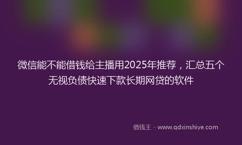 微信能不能借钱给主播用2025年推荐，汇总五个无视负债快速下款长期网贷的软件