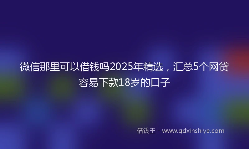 微信那里可以借钱吗2025年精选，汇总5个网贷容易下款18岁的口子
