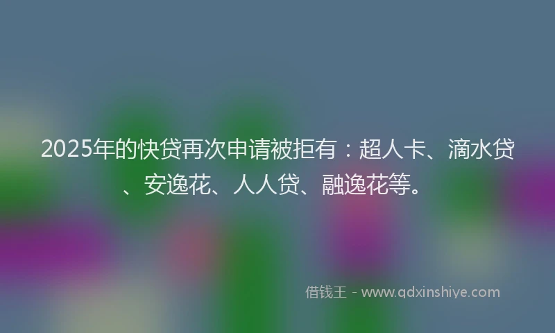 2025年的快贷再次申请被拒有：超人卡、滴水贷、安逸花、人人贷、融逸花等。