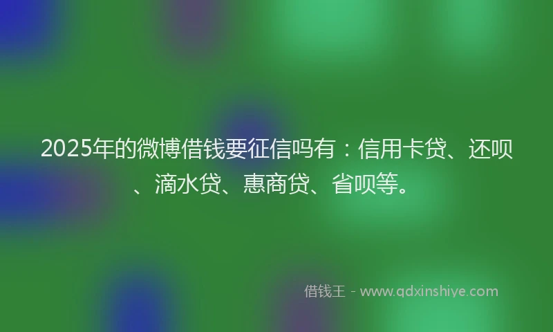 2025年的微博借钱要征信吗有：信用卡贷、还呗、滴水贷、惠商贷、省呗等。