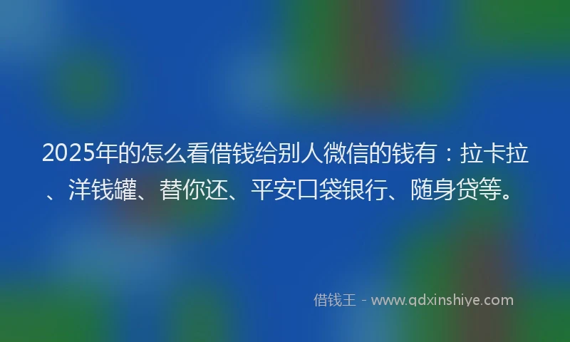 2025年的怎么看借钱给别人微信的钱有：拉卡拉、洋钱罐、替你还、平安口袋银行、随身贷等。