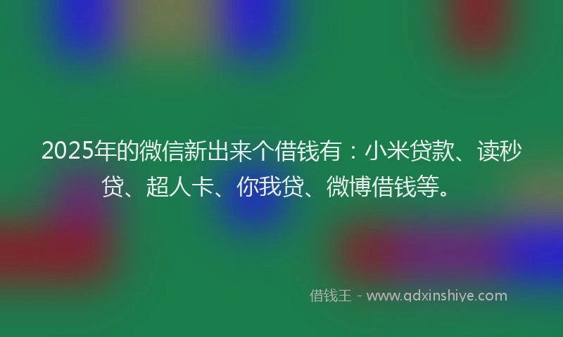 2025年的微信新出来个借钱有：小米贷款、读秒贷、超人卡、你我贷、微博借钱等。