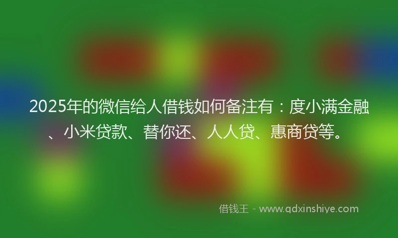 2025年的微信给人借钱如何备注有：度小满金融、小米贷款、替你还、人人贷、惠商贷等。