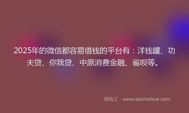 2025年的微信都容易借钱的平台有：洋钱罐、功夫贷、你我贷、中原消费金融、省呗等。