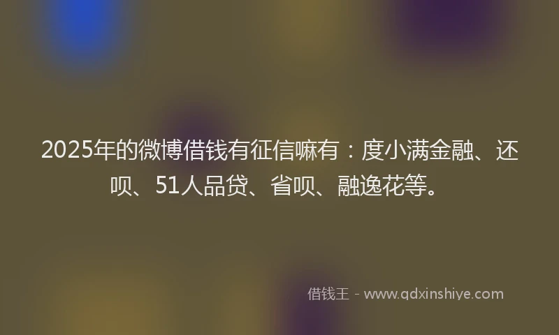 2025年的微博借钱有征信嘛有：度小满金融、还呗、51人品贷、省呗、融逸花等。