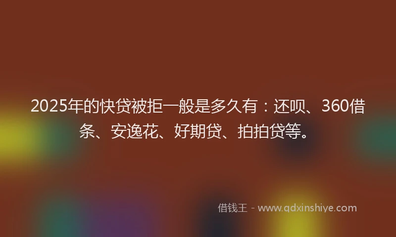 2025年的快贷被拒一般是多久有：还呗、360借条、安逸花、好期贷、拍拍贷等。