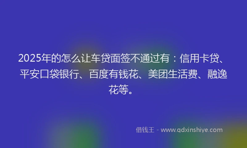 2025年的怎么让车贷面签不通过有：信用卡贷、平安口袋银行、百度有钱花、美团生活费、融逸花等。