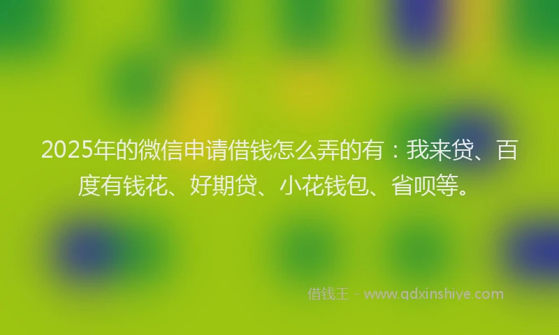 2025年的微信申请借钱怎么弄的有：我来贷、百度有钱花、好期贷、小花钱包、省呗等。