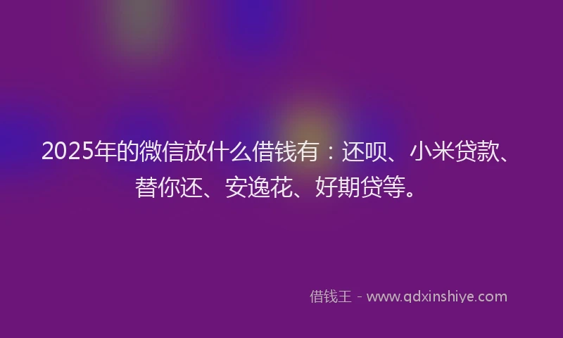 2025年的微信放什么借钱有：还呗、小米贷款、替你还、安逸花、好期贷等。