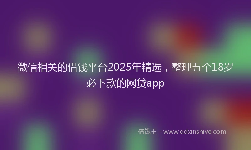 微信相关的借钱平台2025年精选，整理五个18岁必下款的网贷app