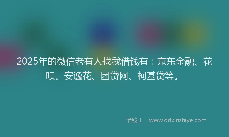 2025年的微信老有人找我借钱有：京东金融、花呗、安逸花、团贷网、柯基贷等。