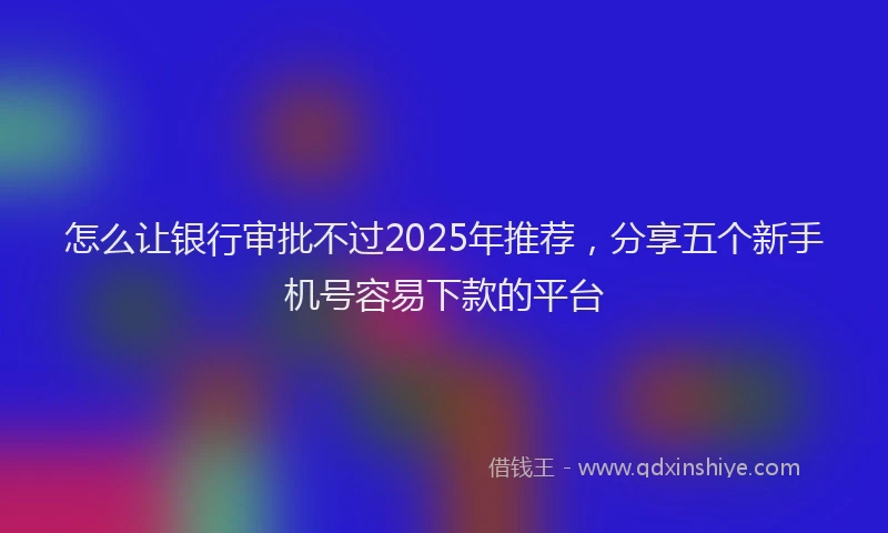 怎么让银行审批不过2025年推荐，分享五个新手机号容易下款的平台