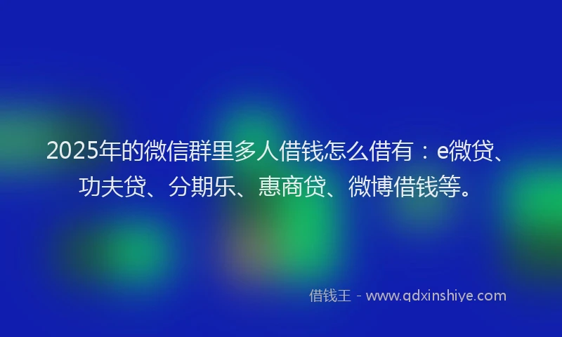 2025年的微信群里多人借钱怎么借有：e微贷、功夫贷、分期乐、惠商贷、微博借钱等。