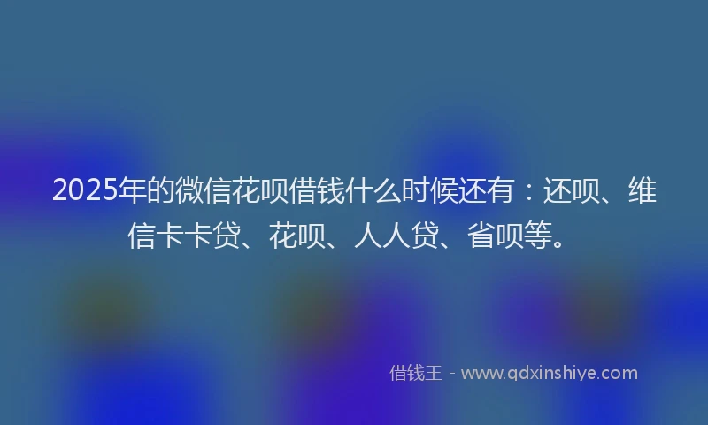 2025年的微信花呗借钱什么时候还有：还呗、维信卡卡贷、花呗、人人贷、省呗等。