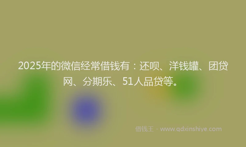 2025年的微信经常借钱有：还呗、洋钱罐、团贷网、分期乐、51人品贷等。