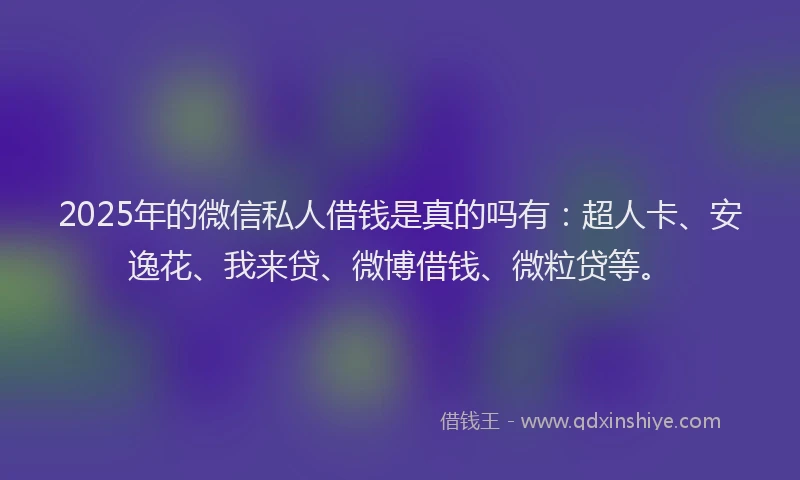2025年的微信私人借钱是真的吗有：超人卡、安逸花、我来贷、微博借钱、微粒贷等。
