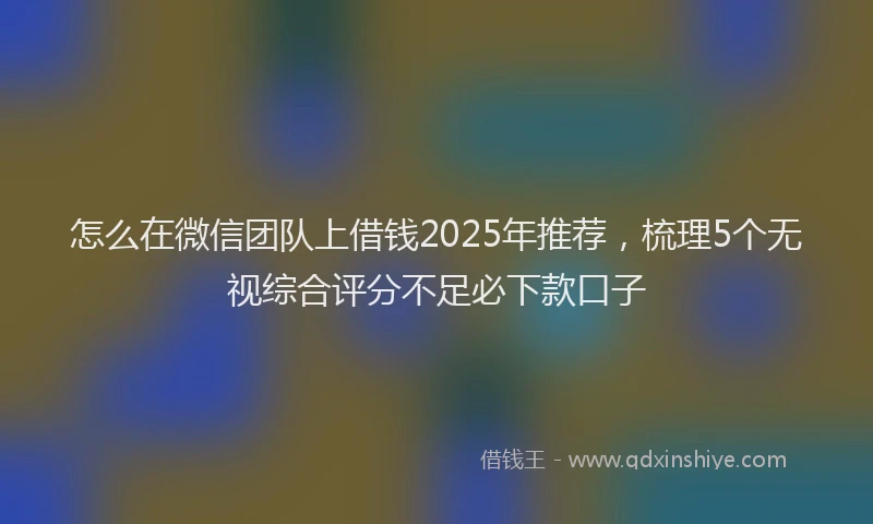 怎么在微信团队上借钱2025年推荐，梳理5个无视综合评分不足必下款口子