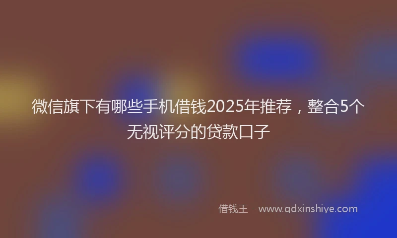 微信旗下有哪些手机借钱2025年推荐，整合5个无视评分的贷款口子