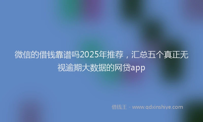 微信的借钱靠谱吗2025年推荐，汇总五个真正无视逾期大数据的网贷app