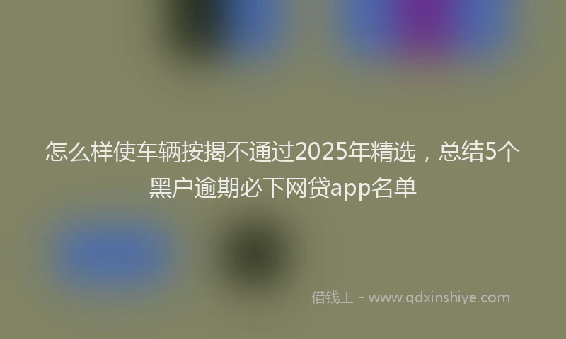怎么样使车辆按揭不通过2025年精选，总结5个黑户逾期必下网贷app名单