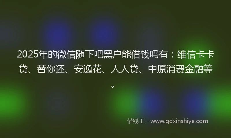 2025年的微信随下吧黑户能借钱吗有：维信卡卡贷、替你还、安逸花、人人贷、中原消费金融等。