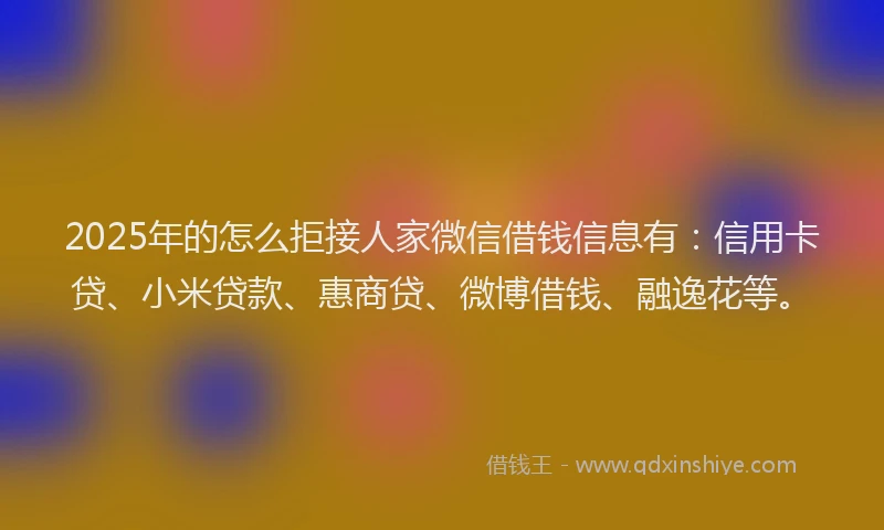 2025年的怎么拒接人家微信借钱信息有：信用卡贷、小米贷款、惠商贷、微博借钱、融逸花等。