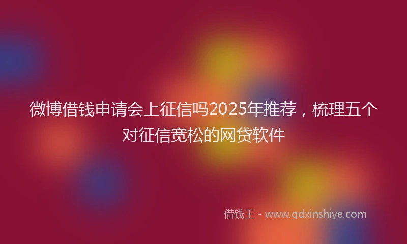 微博借钱申请会上征信吗2025年推荐，梳理五个对征信宽松的网贷软件