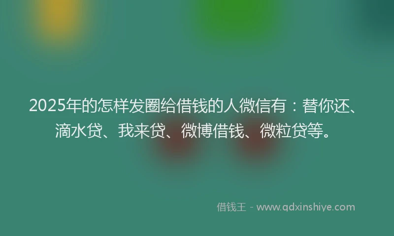 2025年的怎样发圈给借钱的人微信有：替你还、滴水贷、我来贷、微博借钱、微粒贷等。