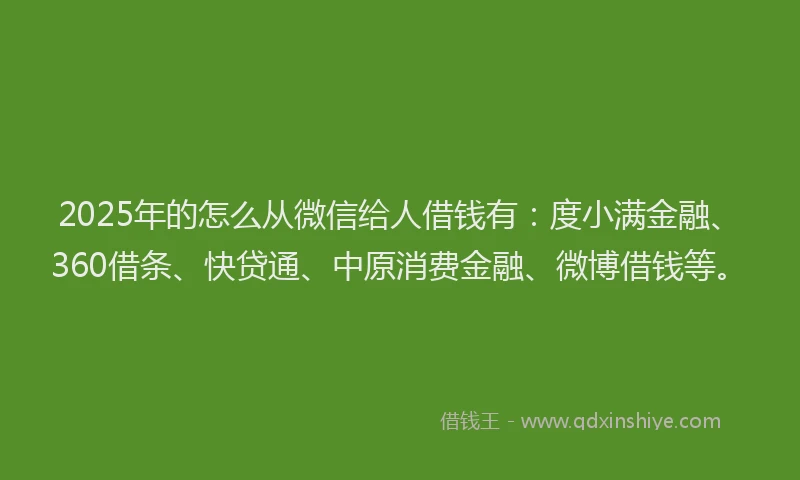 2025年的怎么从微信给人借钱有：度小满金融、360借条、快贷通、中原消费金融、微博借钱等。