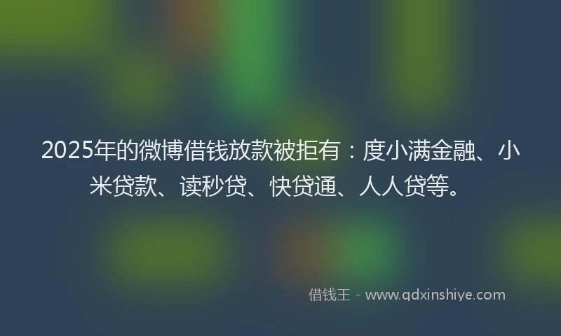 2025年的微博借钱放款被拒有：度小满金融、小米贷款、读秒贷、快贷通、人人贷等。