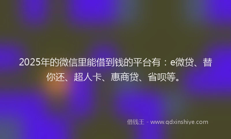 2025年的微信里能借到钱的平台有：e微贷、替你还、超人卡、惠商贷、省呗等。