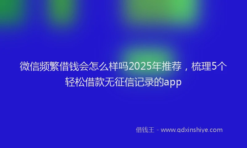 微信频繁借钱会怎么样吗2025年推荐，梳理5个轻松借款无征信记录的app