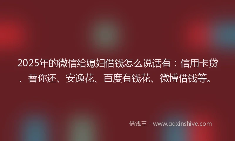 2025年的微信给媳妇借钱怎么说话有：信用卡贷、替你还、安逸花、百度有钱花、微博借钱等。