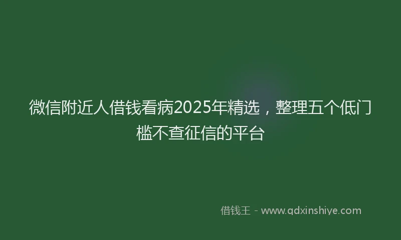 微信附近人借钱看病2025年精选，整理五个低门槛不查征信的平台