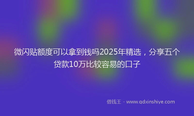 微闪贴额度可以拿到钱吗2025年精选，分享五个贷款10万比较容易的口子