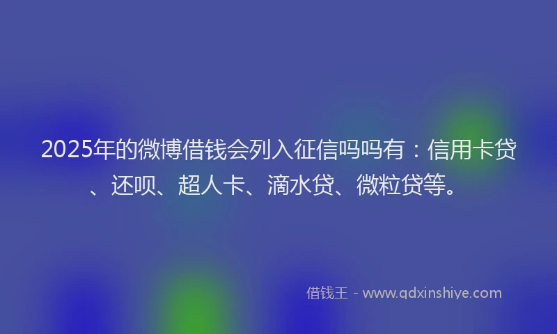 2025年的微博借钱会列入征信吗吗有：信用卡贷、还呗、超人卡、滴水贷、微粒贷等。
